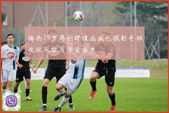 梅西39岁再创辉煌成就包揽射手助攻双冠续写传奇历史
