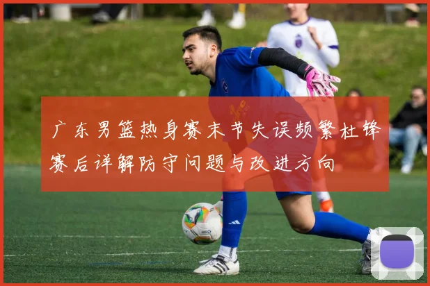 广东男篮热身赛末节失误频繁杜锋赛后详解防守问题与改进方向