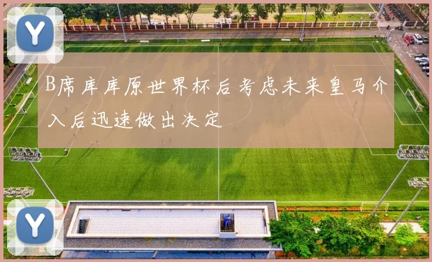 B席库库原世界杯后考虑未来皇马介入后迅速做出决定