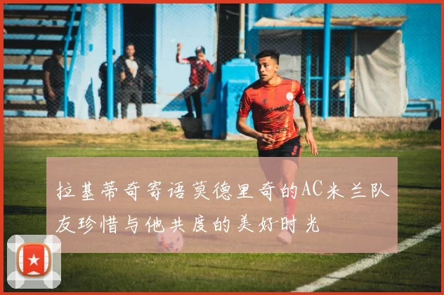 拉基蒂奇寄语莫德里奇的AC米兰队友珍惜与他共度的美好时光
