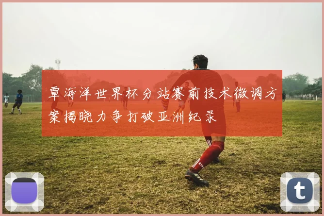 覃海洋世界杯分站赛前技术微调方案揭晓力争打破亚洲纪录