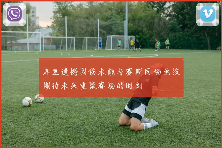 库里遗憾因伤未能与赛斯同场竞技期待未来重聚赛场的时刻