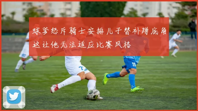 球爹怒斥骑士安排儿子替补蹲底角这让他无法适应比赛风格