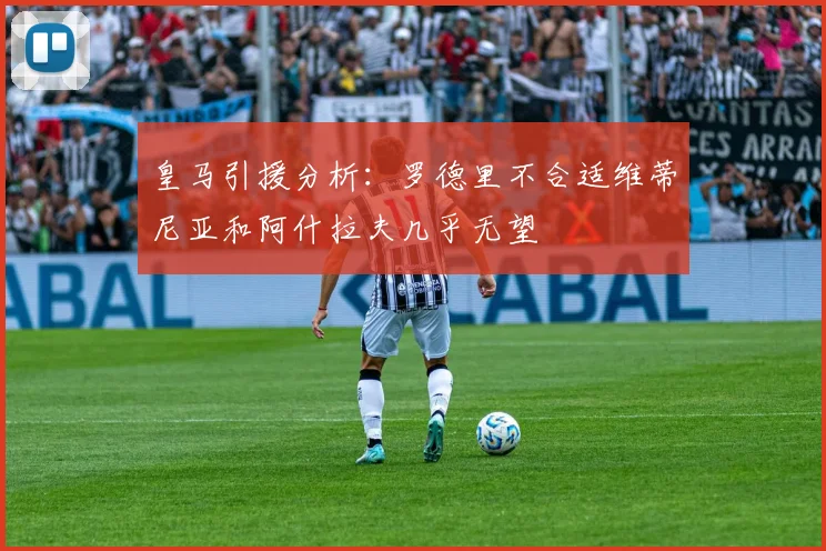 皇马引援分析：罗德里不合适维蒂尼亚和阿什拉夫几乎无望
