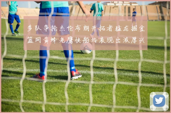 多队争抢杰伦布朗开拓者猛龙掘金篮网黄蜂老鹰快船均表现出浓厚兴趣