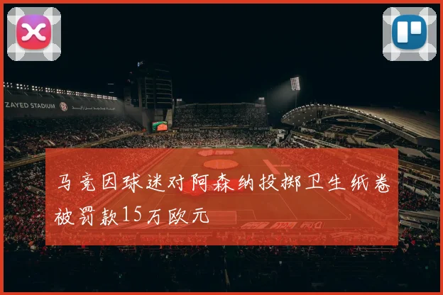 马竞因球迷对阿森纳投掷卫生纸卷被罚款15万欧元