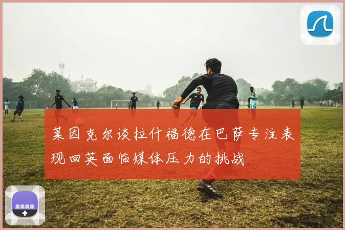 莱因克尔谈拉什福德在巴萨专注表现回英面临媒体压力的挑战