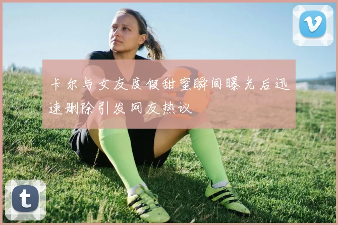 卡尔与女友度假甜蜜瞬间曝光后迅速删除引发网友热议