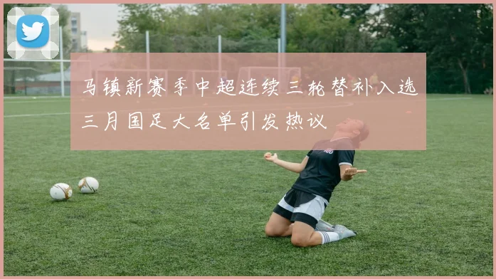 马镇新赛季中超连续三轮替补入选三月国足大名单引发热议