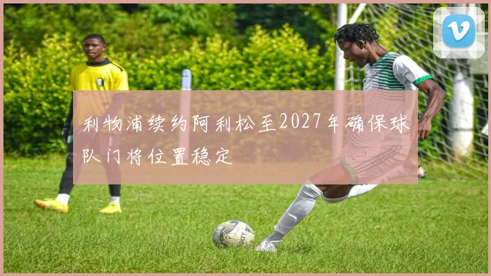 利物浦续约阿利松至2027年确保球队门将位置稳定