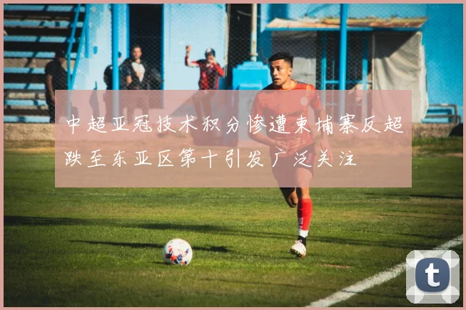 中超亚冠技术积分惨遭柬埔寨反超跌至东亚区第十引发广泛关注