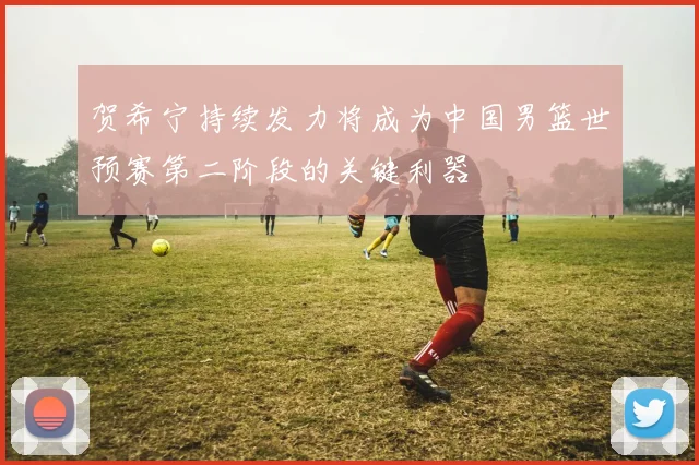 贺希宁持续发力将成为中国男篮世预赛第二阶段的关键利器