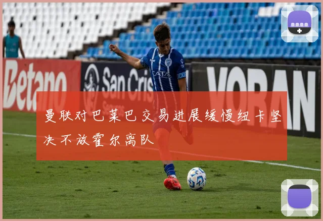 曼联对巴莱巴交易进展缓慢纽卡坚决不放霍尔离队