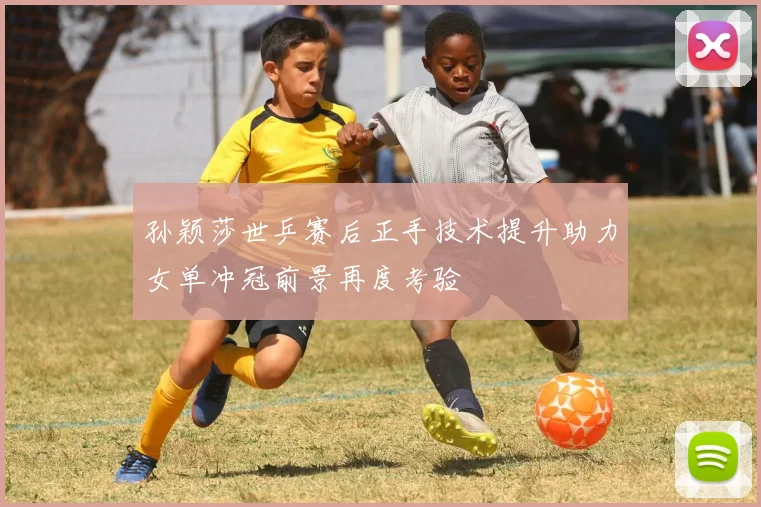 孙颖莎世乒赛后正手技术提升助力女单冲冠前景再度考验