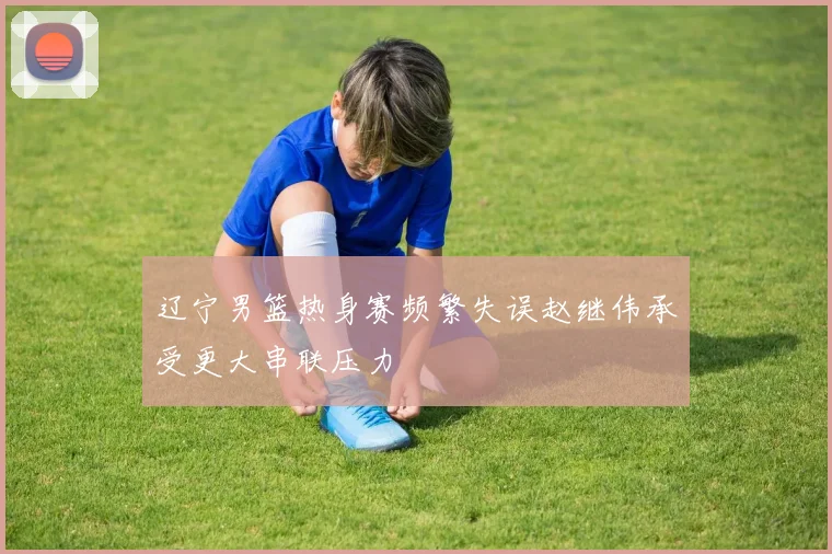 辽宁男篮热身赛频繁失误赵继伟承受更大串联压力