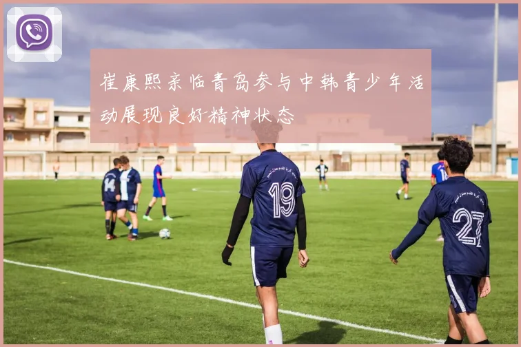 崔康熙亲临青岛参与中韩青少年活动展现良好精神状态