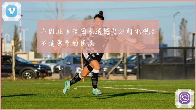小因扎吉谈国米遗憾与沙特电视台不播意甲的困境