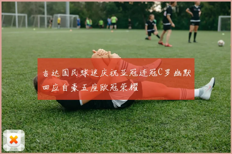 吉达国民球迷庆祝亚冠连冠C罗幽默回应自豪五座欧冠荣耀