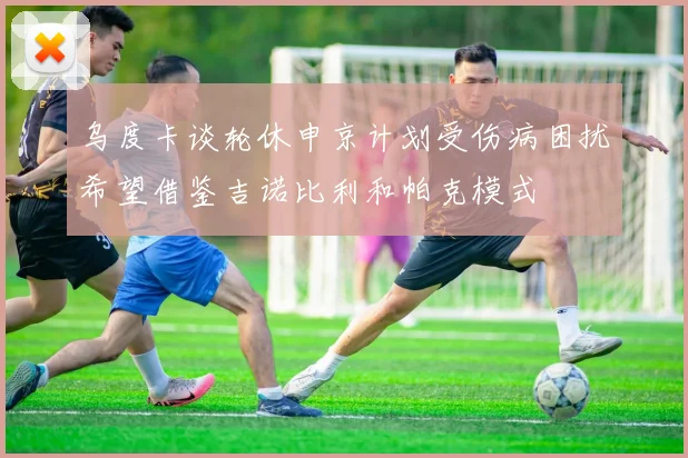 乌度卡谈轮休申京计划受伤病困扰希望借鉴吉诺比利和帕克模式