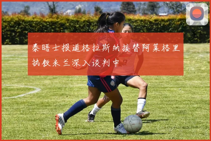泰晤士报道格拉斯纳接替阿莱格里执教米兰深入谈判中