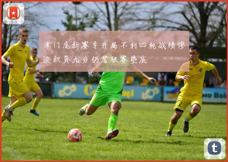 津门虎新赛季开局不利四轮战绩惨淡积负九分仍居联赛垫底