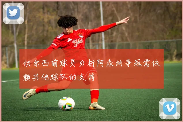 切尔西前球员分析阿森纳争冠需依赖其他球队的支持