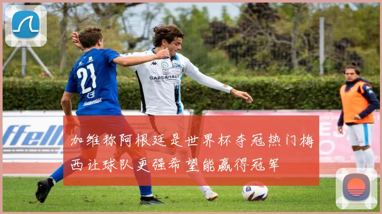 加维称阿根廷是世界杯夺冠热门梅西让球队更强希望能赢得冠军