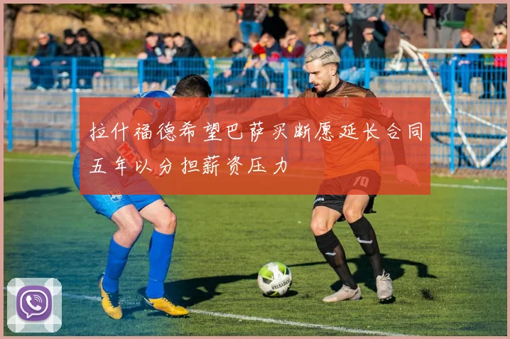 拉什福德希望巴萨买断愿延长合同五年以分担薪资压力