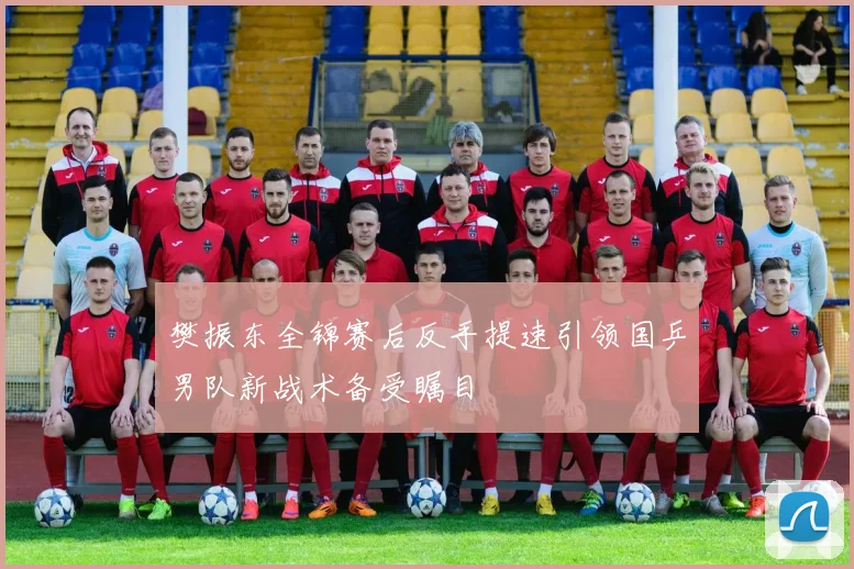 樊振东全锦赛后反手提速引领国乒男队新战术备受瞩目