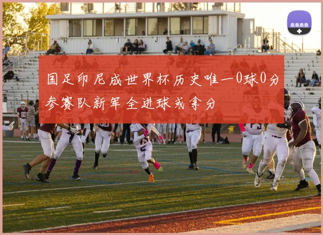 国足印尼成世界杯历史唯一0球0分参赛队新军全进球或拿分