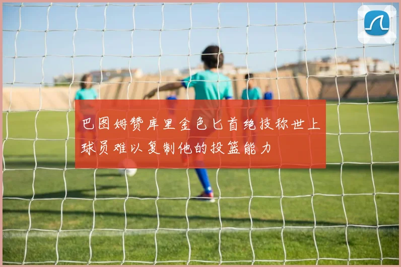 巴图姆赞库里金色匕首绝技称世上球员难以复制他的投篮能力