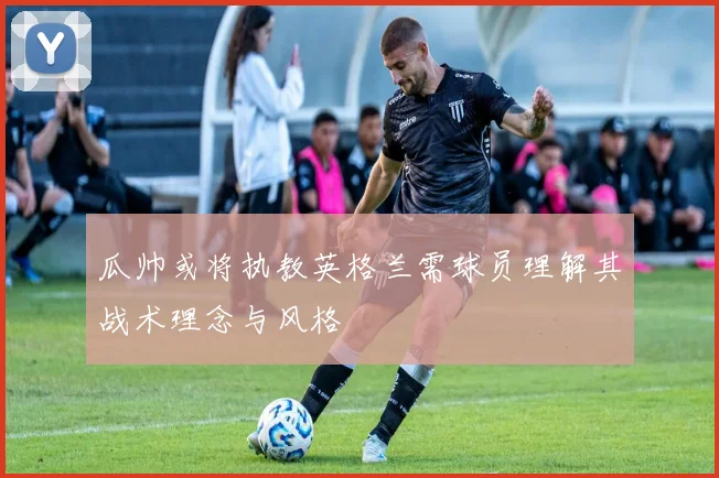 瓜帅或将执教英格兰需球员理解其战术理念与风格