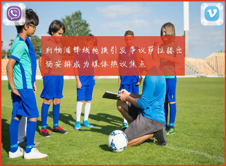 利物浦锋线轮换引发争议萨拉赫出场安排成为媒体热议焦点