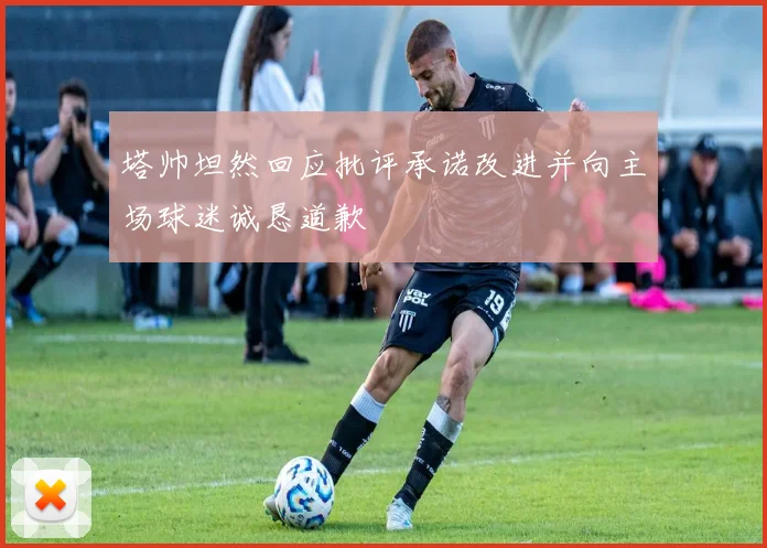 塔帅坦然回应批评承诺改进并向主场球迷诚恳道歉