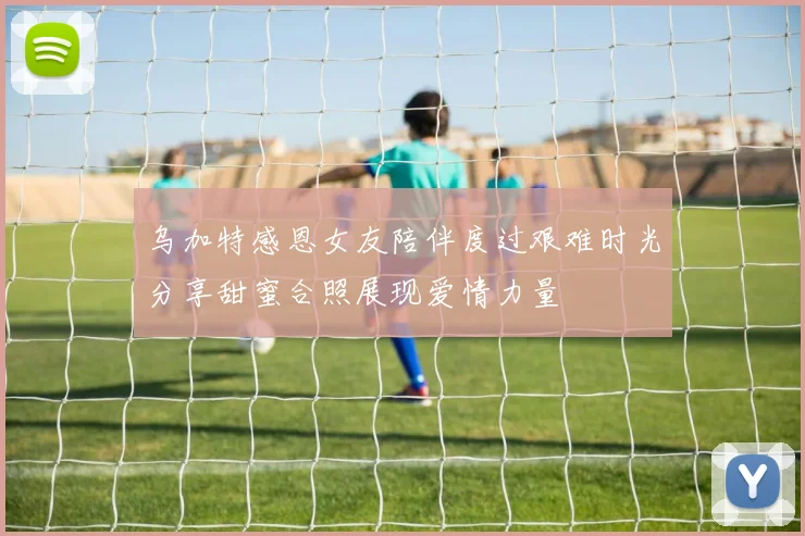 乌加特感恩女友陪伴度过艰难时光分享甜蜜合照展现爱情力量