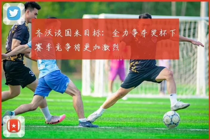 齐沃谈国米目标：全力争夺奖杯下赛季竞争将更加激烈