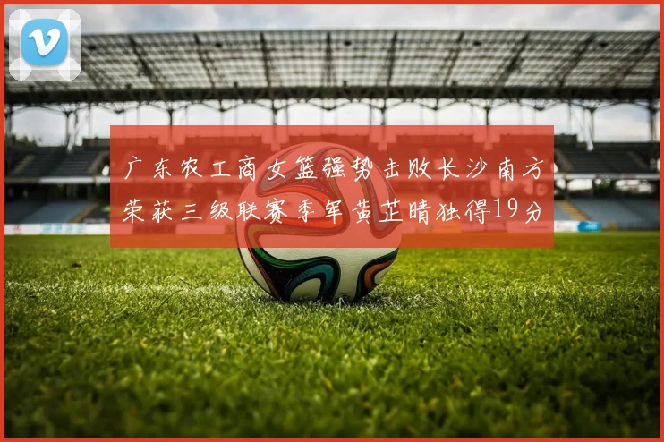 广东农工商女篮强势击败长沙南方荣获三级联赛季军黄芷晴独得19分助力胜利