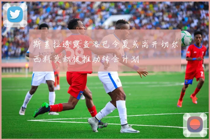 斯基拉透露查洛巴今夏或离开切尔西科莫积极推动转会计划