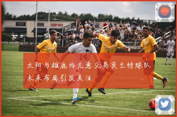 太阳与雄鹿均无意交易莫兰特球队未来布局引发关注